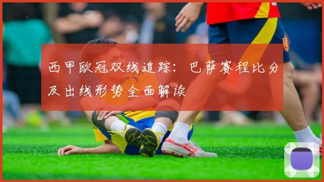 西甲欧冠双线追踪:巴萨赛程比分及出线形势全面解读