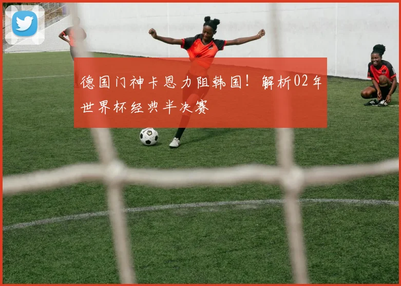 德国门神卡恩力阻韩国！解析02年世界杯经典半决赛