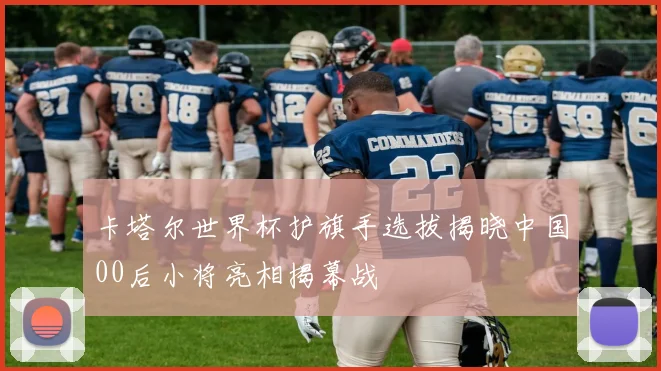 卡塔尔世界杯护旗手选拔揭晓中国00后小将亮相揭幕战