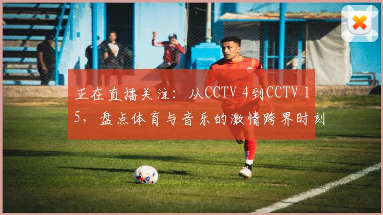 正在直播关注：从CCTV 4到CCTV 15，盘点体育与音乐的激情跨界时刻