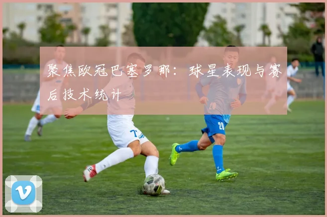 聚焦欧冠巴塞罗那：球星表现与赛后技术统计