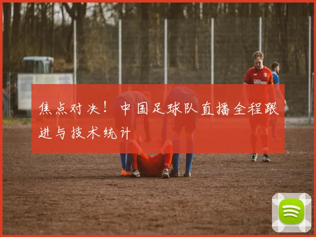 焦点对决！中国足球队直播全程跟进与技术统计